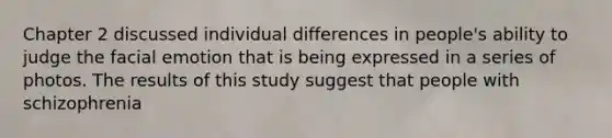 Chapter 2 discussed individual differences in people's ability to judge the facial emotion that is being expressed in a series of photos. The results of this study suggest that people with schizophrenia