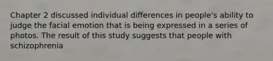 Chapter 2 discussed individual differences in people's ability to judge the facial emotion that is being expressed in a series of photos. The result of this study suggests that people with schizophrenia