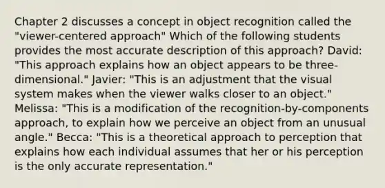 Chapter 2 discusses a concept in object recognition called the "viewer-centered approach" Which of the following students provides the most accurate description of this approach? David: "This approach explains how an object appears to be three-dimensional." Javier: "This is an adjustment that the visual system makes when the viewer walks closer to an object." Melissa: "This is a modification of the recognition-by-components approach, to explain how we perceive an object from an unusual angle." Becca: "This is a theoretical approach to perception that explains how each individual assumes that her or his perception is the only accurate representation."