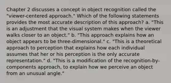 Chapter 2 discusses a concept in object recognition called the "viewer-centered approach." Which of the following statements provides the most accurate description of this approach? a. "This is an adjustment that the visual system makes when the viewer walks closer to an object." b. "This approach explains how an object appears to be three-dimensional." c. "This is a theoretical approach to perception that explains how each individual assumes that her or his perception is the only accurate representation." d. "This is a modification of the recognition-by-components approach, to explain how we perceive an object from an unusual angle."