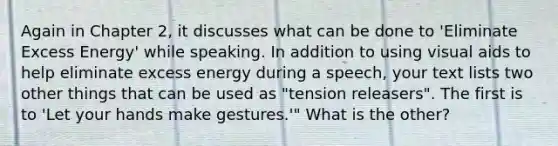 Again in Chapter 2, it discusses what can be done to 'Eliminate Excess Energy' while speaking. In addition to using visual aids to help eliminate excess energy during a speech, your text lists two other things that can be used as "tension releasers". The first is to 'Let your hands make gestures.'" What is the other?