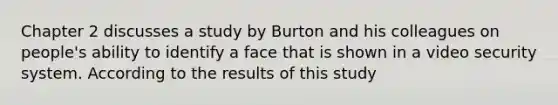 Chapter 2 discusses a study by Burton and his colleagues on people's ability to identify a face that is shown in a video security system. According to the results of this study