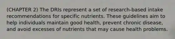 (CHAPTER 2) The DRIs represent a set of research-based intake recommendations for specific nutrients. These guidelines aim to help individuals maintain good health, prevent chronic disease, and avoid excesses of nutrients that may cause health problems.