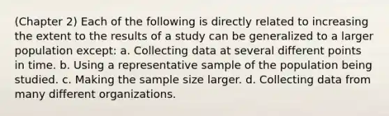 (Chapter 2) Each of the following is directly related to increasing the extent to the results of a study can be generalized to a larger population except: a. Collecting data at several different points in time. b. Using a representative sample of the population being studied. c. Making the sample size larger. d. Collecting data from many different organizations.