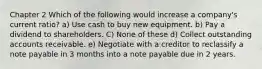 Chapter 2 Which of the following would increase a company's current ratio? a) Use cash to buy new equipment. b) Pay a dividend to shareholders. C) None of these d) Collect outstanding accounts receivable. e) Negotiate with a creditor to reclassify a note payable in 3 months into a note payable due in 2 years.