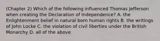 (Chapter 2) Which of the following influenced Thomas Jefferson when creating the Declaration of Independence? A. the Enlightenment belief in natural born human rights B. the writings of John Locke C. the violation of civil liberties under the British Monarchy D. all of the above