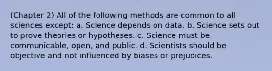 (Chapter 2) All of the following methods are common to all sciences except: a. Science depends on data. b. Science sets out to prove theories or hypotheses. c. Science must be communicable, open, and public. d. Scientists should be objective and not influenced by biases or prejudices.