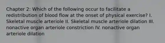 Chapter 2: Which of the following occur to facilitate a redistribution of blood flow at the onset of physical exercise? I. Skeletal muscle arteriole II. Skeletal muscle arteriole dilation III. nonactive organ arteriole constriction IV. nonactive organ arteriole dilation