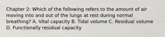 Chapter 2: Which of the following refers to the amount of air moving into and out of the lungs at rest during normal breathing? A. Vital capacity B. Tidal volume C. Residual volume D. Functionally residual capacity