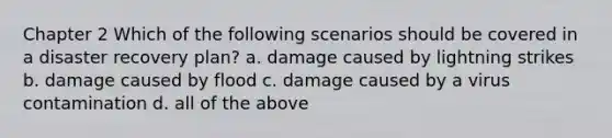 Chapter 2 Which of the following scenarios should be covered in a disaster recovery plan? a. damage caused by lightning strikes b. damage caused by flood c. damage caused by a virus contamination d. all of the above