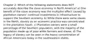 Chapter 2: Which of the following statements does NOT accurately describe the slave economy in North America? a) One benefit of the slave economy was the multiplier effect caused by plantation owners' continual investments in infrastructure to support the Southern economy. b) While there were some slaves in the North, slavery as an economic practice was concentrated in the plantation South. c) Plantation owners were a small percentage of the Southern population, with the majority of the population made up of poor white farmers and slaves. d) The legacy of slavery can be seen in the heavy concentration of African Americans today in the southeastern states.