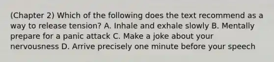 (Chapter 2) Which of the following does the text recommend as a way to release tension? A. Inhale and exhale slowly B. Mentally prepare for a panic attack C. Make a joke about your nervousness D. Arrive precisely one minute before your speech