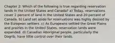 Chapter 2: Which of the following is true regarding reservation lands in the United States and Canada? a) Today, reservations cover 2 percent of land in the United States and 20 percent of Canada. b) Land set aside for reservations was highly desired by the European settlers. c) As Europeans settled the Great Plains and prairies in the United States, reservation lands were expanded. d) Canadian Aboriginal people, particularly the Dogrib, have little control over their lands.