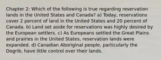 Chapter 2: Which of the following is true regarding reservation lands in the United States and Canada? a) Today, reservations cover 2 percent of land in the United States and 20 percent of Canada. b) Land set aside for reservations was highly desired by the European settlers. c) As Europeans settled the Great Plains and prairies in the United States, reservation lands were expanded. d) Canadian Aboriginal people, particularly the Dogrib, have little control over their lands.