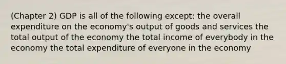 (Chapter 2) GDP is all of the following except: the overall expenditure on the economy's output of goods and services the total output of the economy the total income of everybody in the economy the total expenditure of everyone in the economy