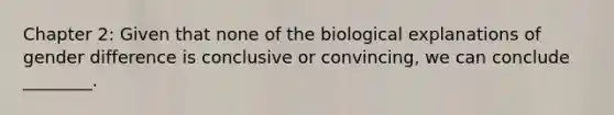 Chapter 2: Given that none of the biological explanations of gender difference is conclusive or convincing, we can conclude ________.