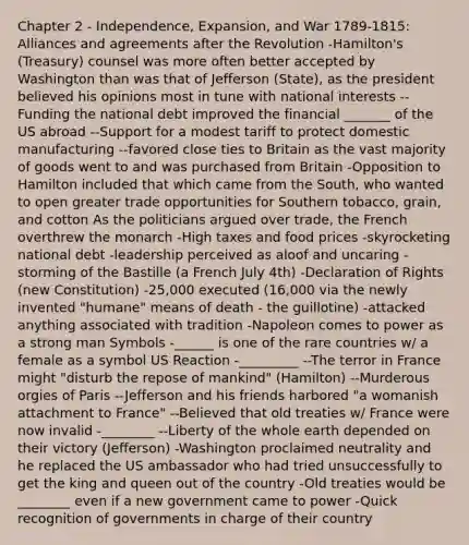 Chapter 2 - Independence, Expansion, and War 1789-1815: Alliances and agreements after the Revolution -Hamilton's (Treasury) counsel was more often better accepted by Washington than was that of Jefferson (State), as the president believed his opinions most in tune with national interests --Funding the national debt improved the financial _______ of the US abroad --Support for a modest tariff to protect domestic manufacturing --favored close ties to Britain as the vast majority of goods went to and was purchased from Britain -Opposition to Hamilton included that which came from the South, who wanted to open greater trade opportunities for Southern tobacco, grain, and cotton As the politicians argued over trade, the French overthrew the monarch -High taxes and food prices -skyrocketing national debt -leadership perceived as aloof and uncaring -storming of the Bastille (a French July 4th) -Declaration of Rights (new Constitution) -25,000 executed (16,000 via the newly invented "humane" means of death - the guillotine) -attacked anything associated with tradition -Napoleon comes to power as a strong man Symbols -______ is one of the rare countries w/ a female as a symbol US Reaction -_________ --The terror in France might "disturb the repose of mankind" (Hamilton) --Murderous orgies of Paris --Jefferson and his friends harbored "a womanish attachment to France" --Believed that old treaties w/ France were now invalid -________ --Liberty of the whole earth depended on their victory (Jefferson) -Washington proclaimed neutrality and he replaced the US ambassador who had tried unsuccessfully to get the king and queen out of the country -Old treaties would be ________ even if a new government came to power -Quick recognition of governments in charge of their country