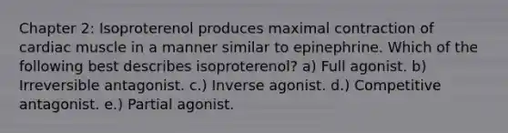 Chapter 2: Isoproterenol produces maximal contraction of cardiac muscle in a manner similar to epinephrine. Which of the following best describes isoproterenol? a) Full agonist. b) Irreversible antagonist. c.) Inverse agonist. d.) Competitive antagonist. e.) Partial agonist.