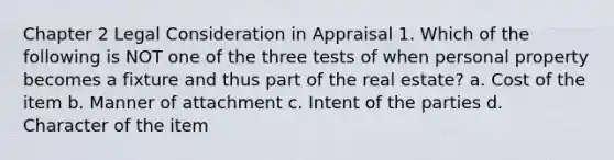 Chapter 2 Legal Consideration in Appraisal 1. Which of the following is NOT one of the three tests of when personal property becomes a fixture and thus part of the real estate? a. Cost of the item b. Manner of attachment c. Intent of the parties d. Character of the item