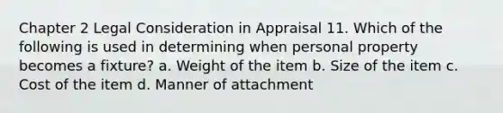 Chapter 2 Legal Consideration in Appraisal 11. Which of the following is used in determining when personal property becomes a fixture? a. Weight of the item b. Size of the item c. Cost of the item d. Manner of attachment