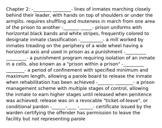 Chapter 2: -________ ________- lines of inmates marching closely behind their leader, with hands on top of shoulders or under the armpits. requires shuffling and muteness in march from one area of the prison to another -_______ _____- prison uniforms with horizontal black bands and white stripes, frequently colored to designate inmate classification -__________- a mill worked by inmates treading on the periphery of a wide wheel having a horizontal axis and used in prison as a punishment -_________ _________- a punishment program requiring isolation of an inmate in a cells, also known as a "prison within a prison" -_________ ________- a period of confinement with specified minimum and maximum length, allowing a parole board to release the inmate when rehabilitation has been achieved -_______ ________- a prison management scheme with multiple stages of control, allowing the inmate to earn higher stages until released when penitence was achieved; release was on a revocable "ticket-of-leave", or conditional pardon -______-____ -______- certificate issued by the warden certifying the offender has permission to leave the facility but not representing parole