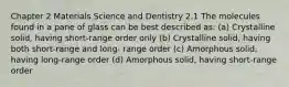 Chapter 2 Materials Science and Dentistry 2.1 The molecules found in a pane of glass can be best described as: (a) Crystalline solid, having short-range order only (b) Crystalline solid, having both short-range and long- range order (c) Amorphous solid, having long-range order (d) Amorphous solid, having short-range order