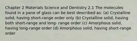 Chapter 2 Materials Science and Dentistry 2.1 The molecules found in a pane of glass can be best described as: (a) Crystalline solid, having short-range order only (b) Crystalline solid, having both short-range and long- range order (c) Amorphous solid, having long-range order (d) Amorphous solid, having short-range order