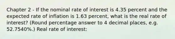 Chapter 2 - If the nominal rate of interest is 4.35 percent and the expected rate of inflation is 1.63 percent, what is the real rate of interest? (Round percentage answer to 4 decimal places, e.g. 52.7540%.) Real rate of interest: