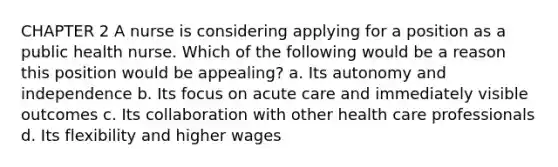 CHAPTER 2 A nurse is considering applying for a position as a public health nurse. Which of the following would be a reason this position would be appealing? a. Its autonomy and independence b. Its focus on acute care and immediately visible outcomes c. Its collaboration with other health care professionals d. Its flexibility and higher wages