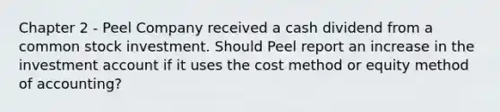 Chapter 2 - Peel Company received a cash dividend from a common stock investment. Should Peel report an increase in the investment account if it uses the cost method or equity method of accounting?