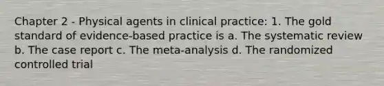 Chapter 2 - Physical agents in clinical practice: 1. The gold standard of evidence-based practice is a. The systematic review b. The case report c. The meta-analysis d. The randomized controlled trial