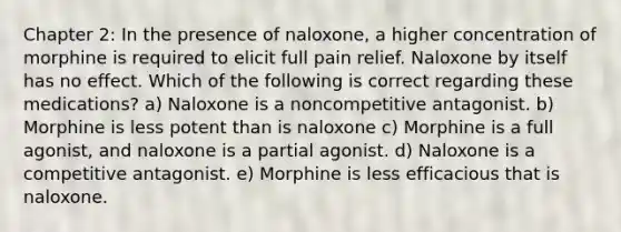 Chapter 2: In the presence of naloxone, a higher concentration of morphine is required to elicit full pain relief. Naloxone by itself has no effect. Which of the following is correct regarding these medications? a) Naloxone is a noncompetitive antagonist. b) Morphine is less potent than is naloxone c) Morphine is a full agonist, and naloxone is a partial agonist. d) Naloxone is a competitive antagonist. e) Morphine is less efficacious that is naloxone.