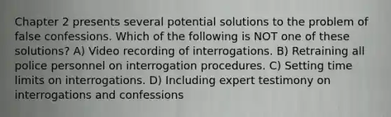 Chapter 2 presents several potential solutions to the problem of false confessions. Which of the following is NOT one of these solutions? A) Video recording of interrogations. B) Retraining all police personnel on interrogation procedures. C) Setting time limits on interrogations. D) Including expert testimony on interrogations and confessions