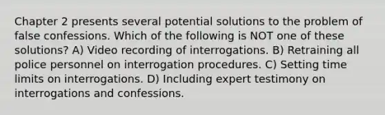 Chapter 2 presents several potential solutions to the problem of false confessions. Which of the following is NOT one of these solutions? A) Video recording of interrogations. B) Retraining all police personnel on interrogation procedures. C) Setting time limits on interrogations. D) Including expert testimony on interrogations and confessions.