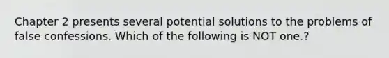 Chapter 2 presents several potential solutions to the problems of false confessions. Which of the following is NOT one.?