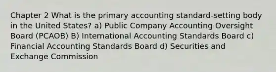 Chapter 2 What is the primary accounting standard-setting body in the United States? a) Public Company Accounting Oversight Board (PCAOB) B) International Accounting Standards Board c) Financial Accounting Standards Board d) Securities and Exchange Commission