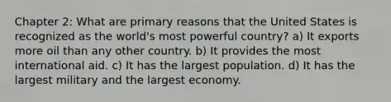 Chapter 2: What are primary reasons that the United States is recognized as the world's most powerful country? a) It exports more oil than any other country. b) It provides the most international aid. c) It has the largest population. d) It has the largest military and the largest economy.