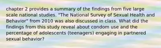 chapter 2 provides a summary of the findings from five large scale national studies. "The National Survey of Sexual Health and Behavior" from 2010 was also discussed in class. What did the findings from this study reveal about condom use and the percentage of adolescents (teenagers) engaging in partnered sexual behavior?