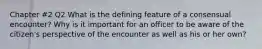 Chapter #2 Q2 What is the defining feature of a consensual encounter? Why is it important for an officer to be aware of the citizen's perspective of the encounter as well as his or her own?