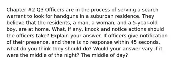 Chapter #2 Q3 Officers are in the process of serving a search warrant to look for handguns in a suburban residence. They believe that the residents, a man, a woman, and a 5-year-old boy, are at home. What, if any, knock and notice actions should the officers take? Explain your answer. If officers give notification of their presence, and there is no response within 45 seconds, what do you think they should do? Would your answer vary if it were the middle of the night? The middle of day?