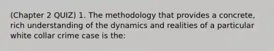 (Chapter 2 QUIZ) 1. The methodology that provides a concrete, rich understanding of the dynamics and realities of a particular white collar crime case is the: