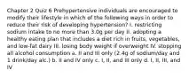 Chapter 2 Quiz 6 Prehypertensive individuals are encouraged to modify their lifestyle in which of the following ways in order to reduce their risk of developing hypertension? I. restricting sodium intake to no more than 3.0g per day II. adopting a healthy eating plan that includes a diet rich in fruits, vegetables, and low-fat dairy III. losing body weight if overweight IV. stopping all alcohol consumption a. II and III only (2.4g of sodium/day and 1 drink/day alc.) b. II and IV only c. I, II, and III only d. I, II, III, and IV