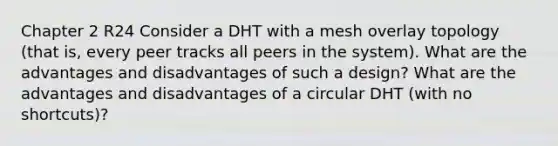 Chapter 2 R24 Consider a DHT with a mesh overlay topology (that is, every peer tracks all peers in the system). What are the advantages and disadvantages of such a design? What are the advantages and disadvantages of a circular DHT (with no shortcuts)?