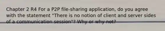 Chapter 2 R4 For a P2P file-sharing application, do you agree with the statement "There is no notion of client and server sides of a communication session"? Why or why not?