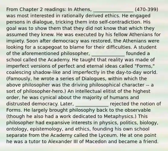 From Chapter 2 readings: In Athens, _________________ (470-399) was most interested in rationally derived ethics. He engaged persons in dialogue, tricking them into self-contradiction. His goal was to show them that they did not know that which they assumed they knew. He was executed by his fellow Athenians for impiety. Soon after democracy was restored, the Athenians were looking for a scapegoat to blame for their difficulties. A student of the aforementioned philosopher, ______________ founded a school called the Academy. He taught that reality was made of imperfect versions of perfect and eternal ideas called "Forms," coalescing shadow-like and imperfectly in the day-to-day world. (Famously, he wrote a series of Dialogues, within which the above philosopher was the driving philosophical character -- a sort of philosopher-hero.) An intellectual elitist of the highest order, he was cynical about the majority of humans and distrusted democracy. Later, ______________ rejected the notion of Forms. He largely brought philosophy back to the observable (though he also had a work dedicated to Metaphysics.) This philosopher had expansive interests in physics, politics, biology, ontology, epistemology, and ethics, founding his own school separate from the Academy called the Lyceum. He at one point he was a tutor to Alexander III of Macedon and became a friend.