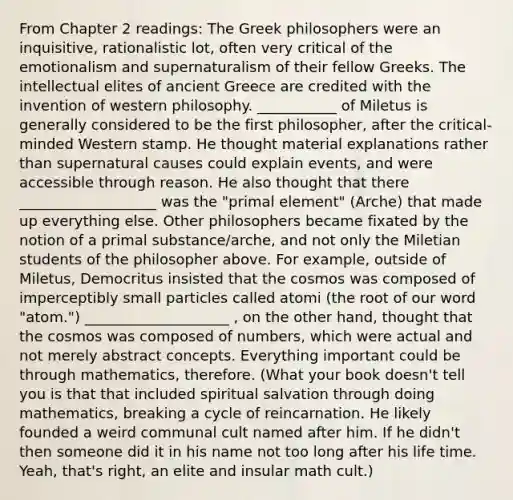 From Chapter 2 readings: The Greek philosophers were an inquisitive, rationalistic lot, often very critical of the emotionalism and supernaturalism of their fellow Greeks. The intellectual elites of ancient Greece are credited with the invention of western philosophy. ___________ of Miletus is generally considered to be the first philosopher, after the critical-minded Western stamp. He thought material explanations rather than supernatural causes could explain events, and were accessible through reason. He also thought that there ___________________ was the "primal element" (Arche) that made up everything else. Other philosophers became fixated by the notion of a primal substance/arche, and not only the Miletian students of the philosopher above. For example, outside of Miletus, Democritus insisted that the cosmos was composed of imperceptibly small particles called atomi (the root of our word "atom.") ____________________ , on the other hand, thought that the cosmos was composed of numbers, which were actual and not merely abstract concepts. Everything important could be through mathematics, therefore. (What your book doesn't tell you is that that included spiritual salvation through doing mathematics, breaking a cycle of reincarnation. He likely founded a weird communal cult named after him. If he didn't then someone did it in his name not too long after his life time. Yeah, that's right, an elite and insular math cult.)