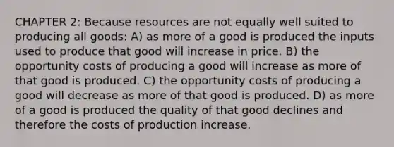 CHAPTER 2: Because resources are not equally well suited to producing all goods: A) as more of a good is produced the inputs used to produce that good will increase in price. B) the opportunity costs of producing a good will increase as more of that good is produced. C) the opportunity costs of producing a good will decrease as more of that good is produced. D) as more of a good is produced the quality of that good declines and therefore the costs of production increase.