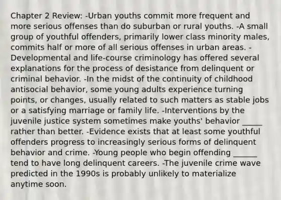 Chapter 2 Review: -Urban youths commit more frequent and more serious offenses than do suburban or rural youths. -A small group of youthful offenders, primarily lower class minority males, commits half or more of all serious offenses in urban areas. -Developmental and life-course criminology has offered several explanations for the process of desistance from delinquent or criminal behavior. -In the midst of the continuity of childhood antisocial behavior, some young adults experience turning points, or changes, usually related to such matters as stable jobs or a satisfying marriage or family life. -Interventions by the juvenile justice system sometimes make youths' behavior _____ rather than better. -Evidence exists that at least some youthful offenders progress to increasingly serious forms of delinquent behavior and crime. -Young people who begin offending ______ tend to have long delinquent careers. -The juvenile crime wave predicted in the 1990s is probably unlikely to materialize anytime soon.