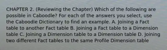 CHAPTER 2. (Reviewing the Chapter) Which of the following are possible in Caboodle? For each of the answers you select, use the Caboodle Dictionary to find an example. A. Joining a Fact table to another Fact table B. Joining a Fact table to a Dimension table C. Joining a Dimension table to a Dimension table D. Joining two different Fact tables to the same Profile Dimension table