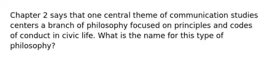 Chapter 2 says that one central theme of communication studies centers a branch of philosophy focused on principles and codes of conduct in civic life. What is the name for this type of philosophy?